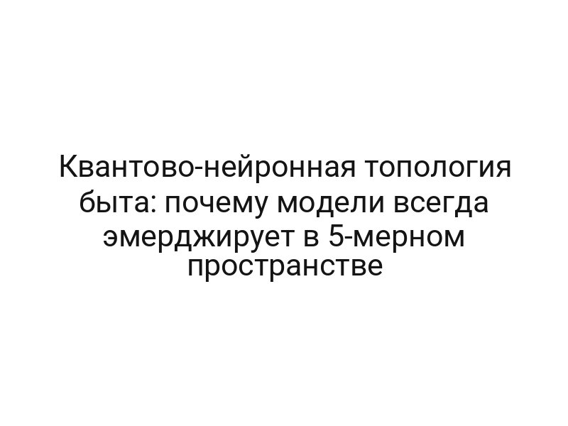 Квантово-нейронная топология быта: почему модели всегда эмерджирует в 5-мерном пространстве